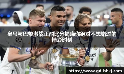 皇马与巴黎激战正酣比分揭晓你绝对不想错过的精彩时刻