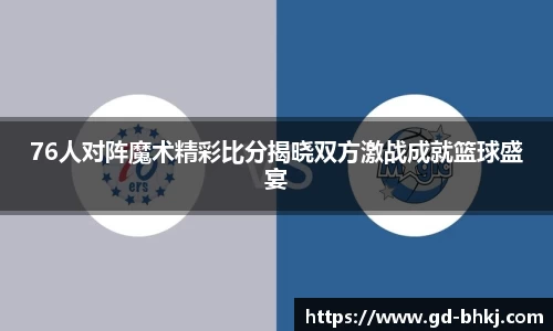 76人对阵魔术精彩比分揭晓双方激战成就篮球盛宴