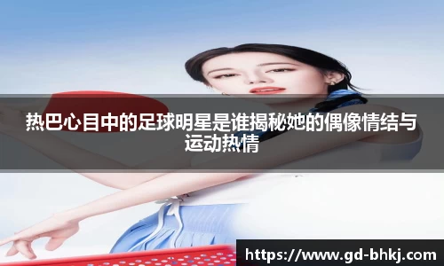 热巴心目中的足球明星是谁揭秘她的偶像情结与运动热情