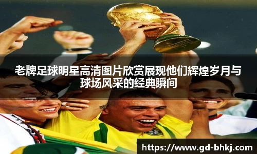 老牌足球明星高清图片欣赏展现他们辉煌岁月与球场风采的经典瞬间