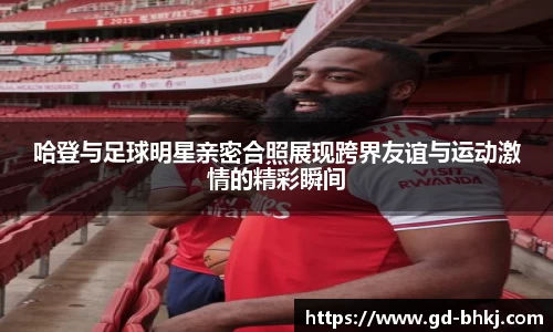 哈登与足球明星亲密合照展现跨界友谊与运动激情的精彩瞬间